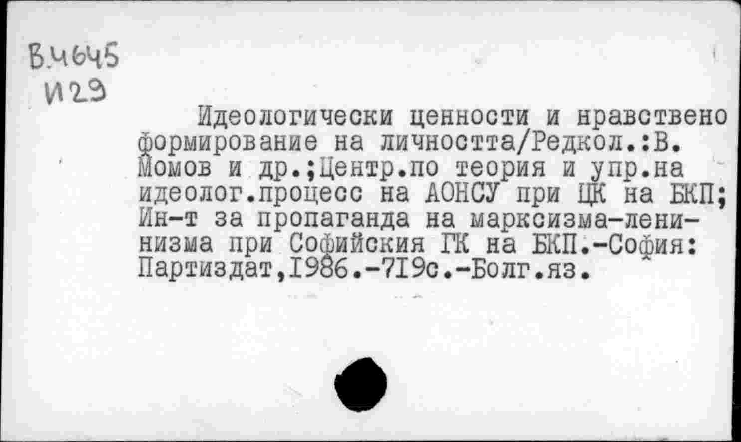 ﻿Б.чьчь И 2-3
Идеологически ценности и нравствено Формирование на личността/Редкол.:В. Момов и др.;Центр.по теория и упр.на идеолог.процесс на АОНСУ при ЦК на БКП; Ин-т за пропаганда на марксизма-ленинизма при Софийския ГК на БКП.-София: Партиздат,1986.-719с.-Болг.яз.